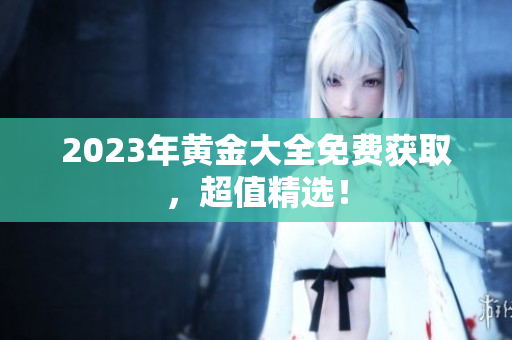2023年黄金大全免费获取，超值精选！