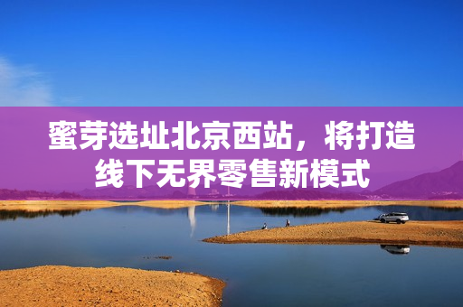 蜜芽选址北京西站，将打造线下无界零售新模式