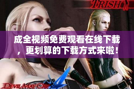 成全视频免费观看在线下载，更划算的下载方式来啦！全新下载方式，免费在线观看成全视频！