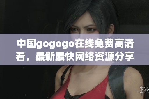 中国gogogo在线免费高清看，最新最快网络资源分享
