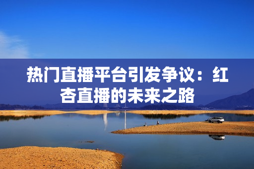 热门直播平台引发争议：红杏直播的未来之路