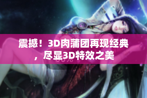 震撼！3D肉蒲团再现经典，尽显3D特效之美