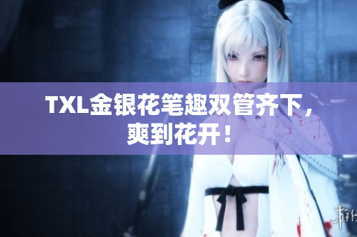 TXL金银花笔趣双管齐下，爽到花开！