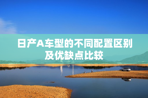日产A车型的不同配置区别及优缺点比较