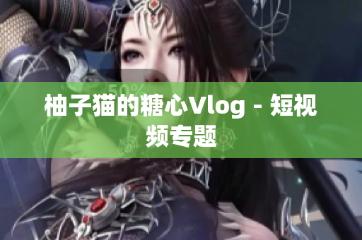 柚子猫的糖心Vlog - 短视频专题