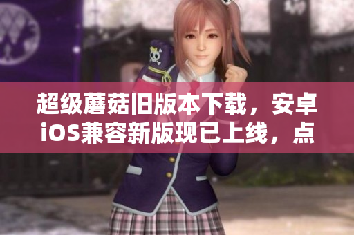 超级蘑菇旧版本下载，安卓iOS兼容新版现已上线，点击获取！