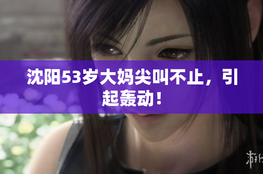沈阳53岁大妈尖叫不止，引起轰动！