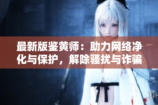 最新版鉴黄师：助力网络净化与保护，解除骚扰与诈骗困扰！