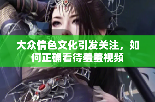 大众情色文化引发关注，如何正确看待羞羞视频