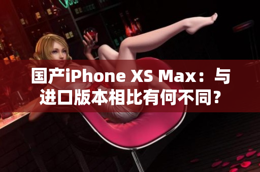 国产iPhone XS Max：与进口版本相比有何不同？