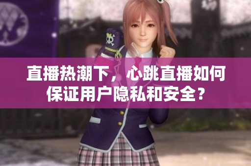 直播热潮下，心跳直播如何保证用户隐私和安全？