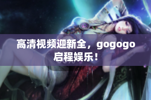 高清视频迎新全，gogogo启程娱乐！