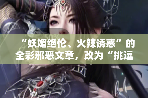 “妖媚绝伦、火辣诱惑”的全彩邪恶文章，改为“挑逗性感、引爆热度”的网络编辑作品”