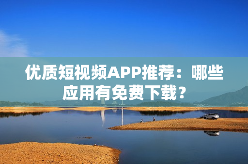 优质短视频APP推荐：哪些应用有免费下载？