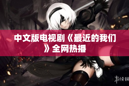中文版电视剧《最近的我们》全网热播