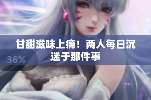 甘甜滋味上瘾！两人每日沉迷于那件事