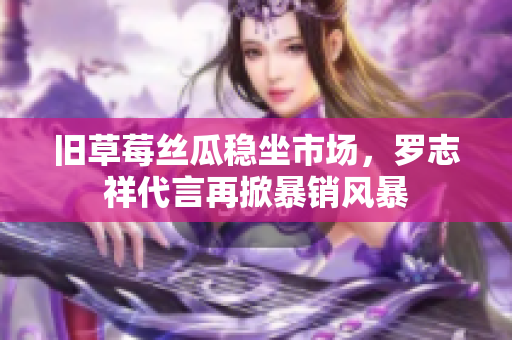 旧草莓丝瓜稳坐市场，罗志祥代言再掀暴销风暴