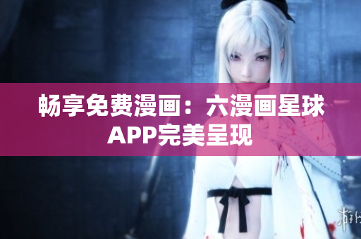 畅享免费漫画：六漫画星球APP完美呈现
