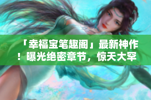 「幸福宝笔趣阁」最新神作！曝光绝密章节，惊天大罕见！