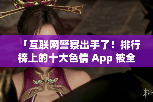 「互联网警察出手了！排行榜上的十大色情 App 被全网下架」