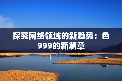 探究网络领域的新趋势：色999的新篇章