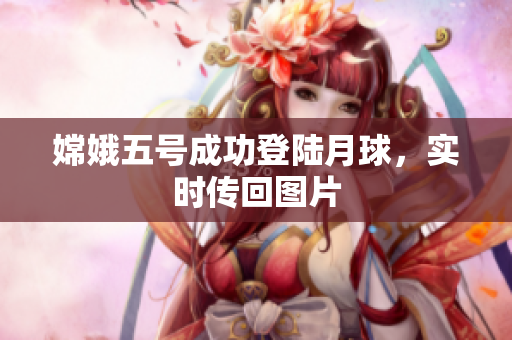 嫦娥五号成功登陆月球，实时传回图片