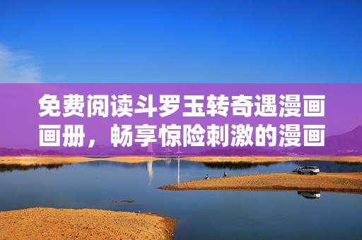 免费阅读斗罗玉转奇遇漫画画册，畅享惊险刺激的漫画世界！
