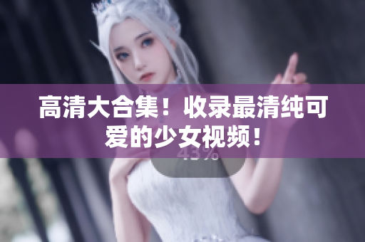 高清大合集！收录最清纯可爱的少女视频！