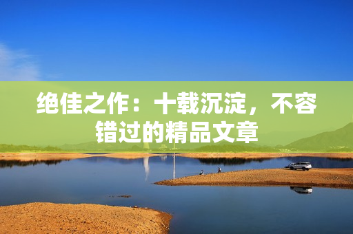 绝佳之作：十载沉淀，不容错过的精品文章