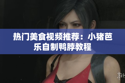 热门美食视频推荐：小猪芭乐自制鸭脖教程