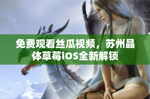 免费观看丝瓜视频，苏州晶体草莓iOS全新解锁