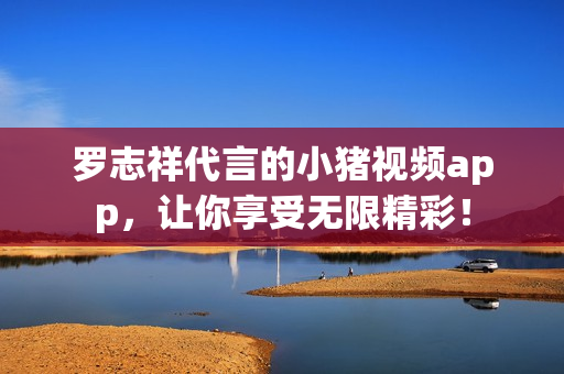罗志祥代言的小猪视频app，让你享受无限精彩！