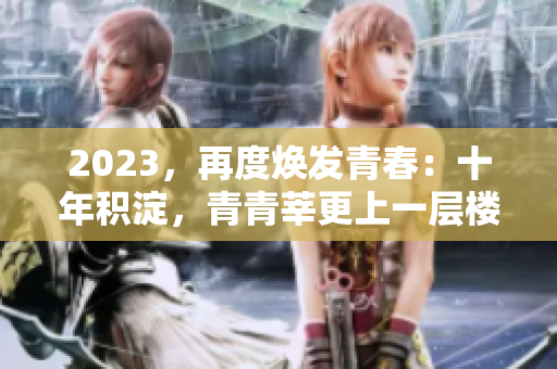 2023，再度焕发青春：十年积淀，青青莘更上一层楼