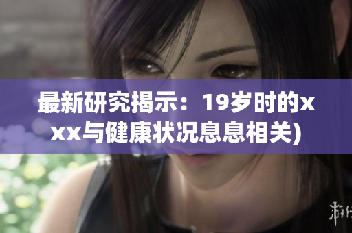 最新研究揭示：19岁时的xxx与健康状况息息相关)