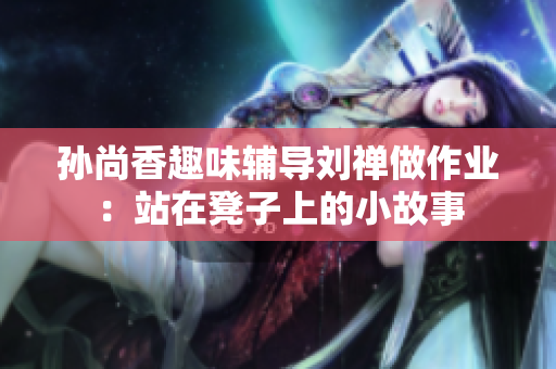 孙尚香趣味辅导刘禅做作业：站在凳子上的小故事