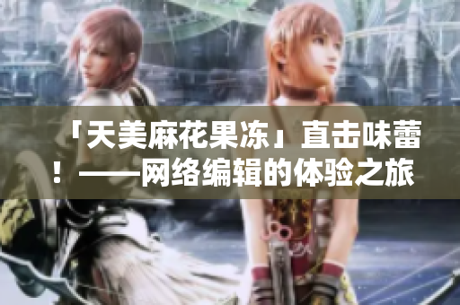「天美麻花果冻」直击味蕾！——网络编辑的体验之旅