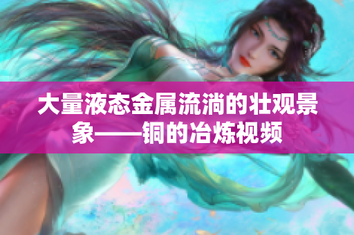 大量液态金属流淌的壮观景象——铜的冶炼视频