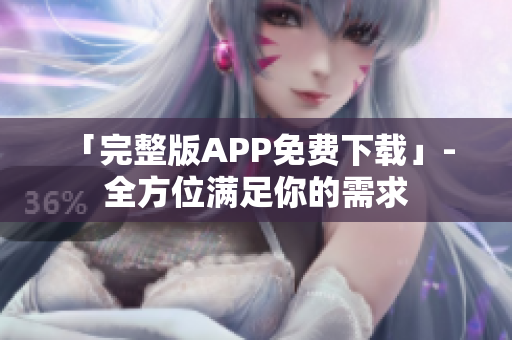 「完整版APP免费下载」- 全方位满足你的需求