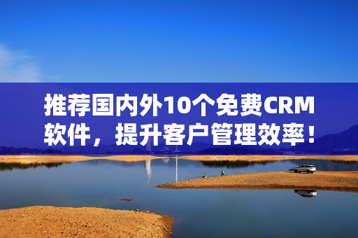 推荐国内外10个免费CRM软件，提升客户管理效率！