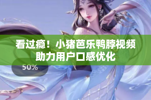 看过瘾！小猪芭乐鸭脖视频助力用户口感优化