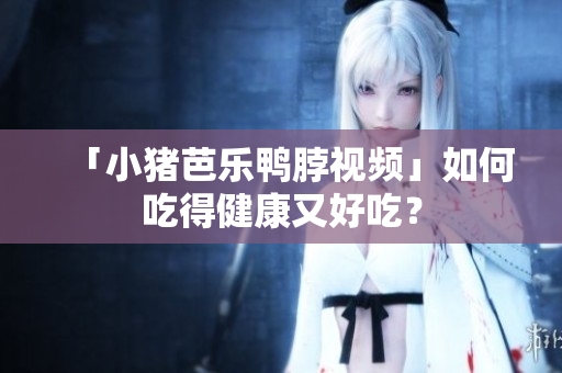 「小猪芭乐鸭脖视频」如何吃得健康又好吃？