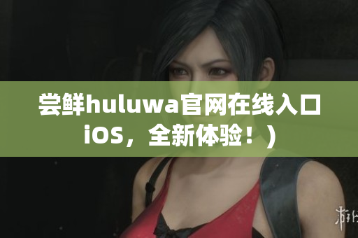 尝鲜huluwa官网在线入口iOS，全新体验！)