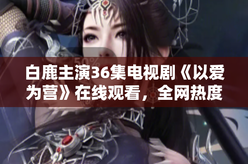 白鹿主演36集电视剧《以爱为营》在线观看，全网热度爆棚