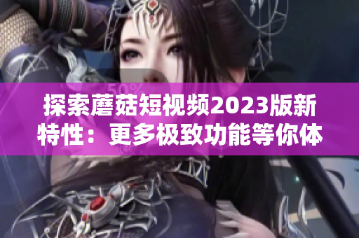 探索蘑菇短视频2023版新特性：更多极致功能等你体验