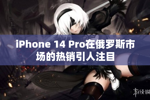iPhone 14 Pro在俄罗斯市场的热销引人注目