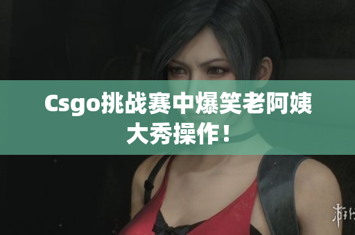 Csgo挑战赛中爆笑老阿姨大秀操作！