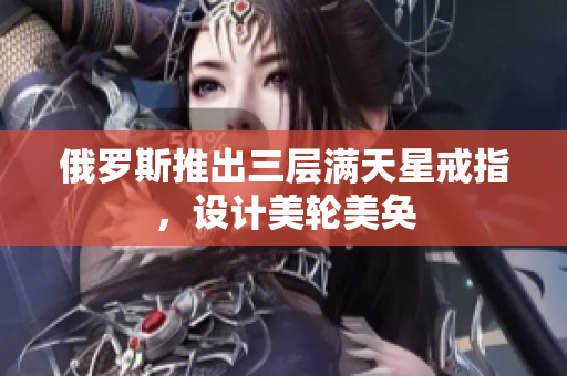 俄罗斯推出三层满天星戒指，设计美轮美奂