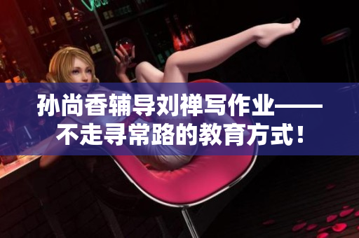 孙尚香辅导刘禅写作业——不走寻常路的教育方式！