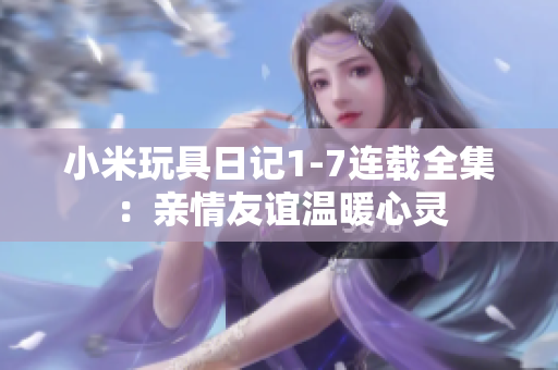 小米玩具日记1-7连载全集：亲情友谊温暖心灵