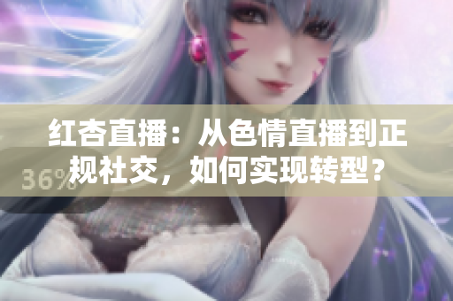 红杏直播：从色情直播到正规社交，如何实现转型？